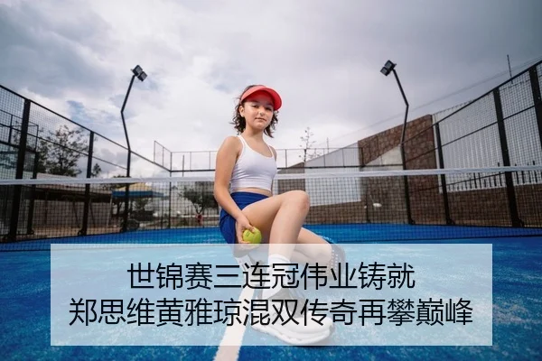 世锦赛三连冠伟业铸就 郑思维黄雅琼混双传奇再攀巅峰